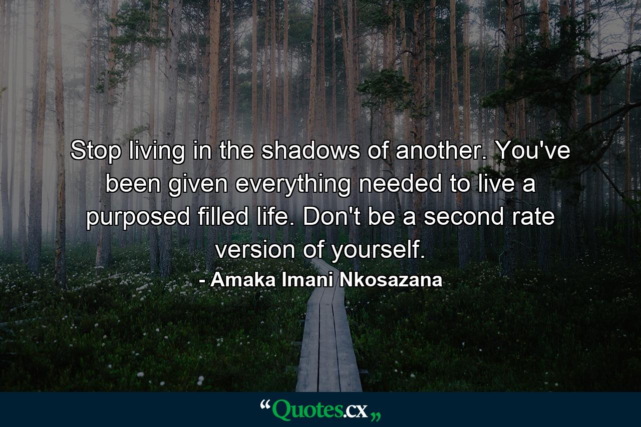 Stop living in the shadows of another. You've been given everything needed to live a purposed filled life. Don't be a second rate version of yourself. - Quote by Amaka Imani Nkosazana