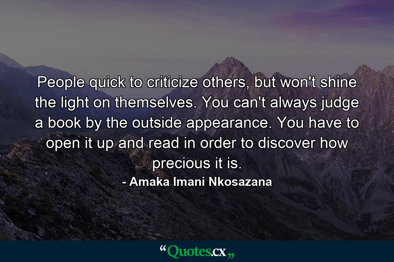 People quick to criticize others, but won't shine the light on themselves. You can't always judge a book by the outside appearance. You have to open it up and read in order to discover how precious it is. - Quote by Amaka Imani Nkosazana