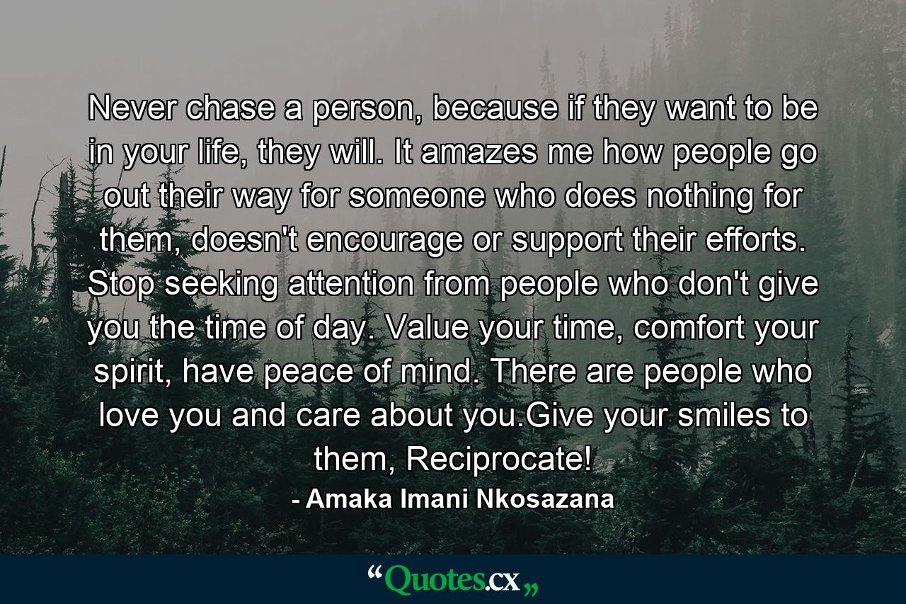 Never chase a person, because if they want to be in your life, they will. It amazes me how people go out their way for someone who does nothing for them, doesn't encourage or support their efforts. Stop seeking attention from people who don't give you the time of day. Value your time, comfort your spirit, have peace of mind. There are people who love you and care about you.Give your smiles to them, Reciprocate! - Quote by Amaka Imani Nkosazana