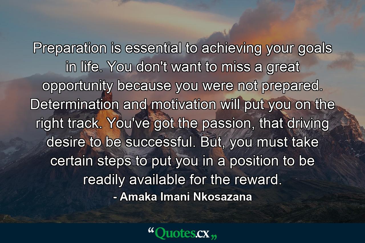 Preparation is essential to achieving your goals in life. You don't want to miss a great opportunity because you were not prepared. Determination and motivation will put you on the right track. You've got the passion, that driving desire to be successful. But, you must take certain steps to put you in a position to be readily available for the reward. - Quote by Amaka Imani Nkosazana