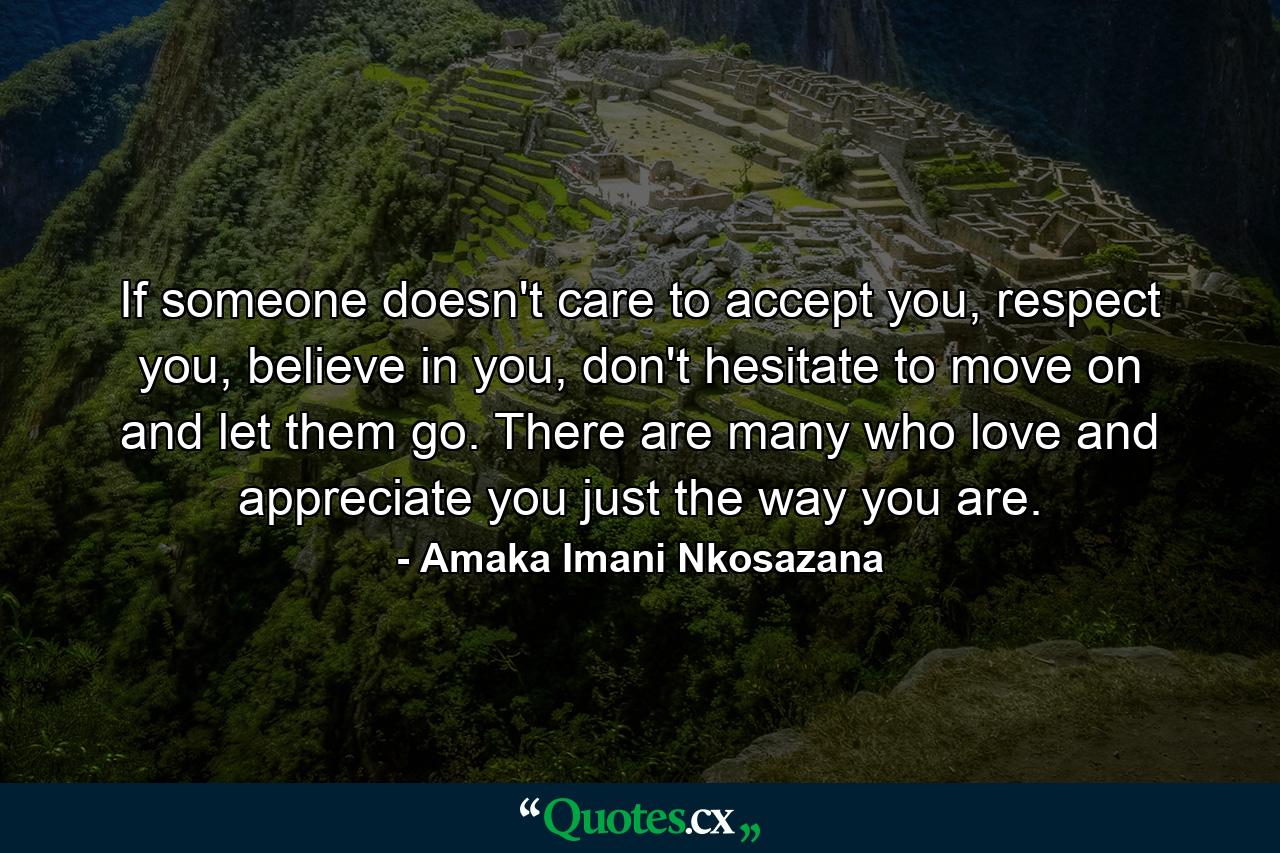 If someone doesn't care to accept you, respect you, believe in you, don't hesitate to move on and let them go. There are many who love and appreciate you just the way you are. - Quote by Amaka Imani Nkosazana