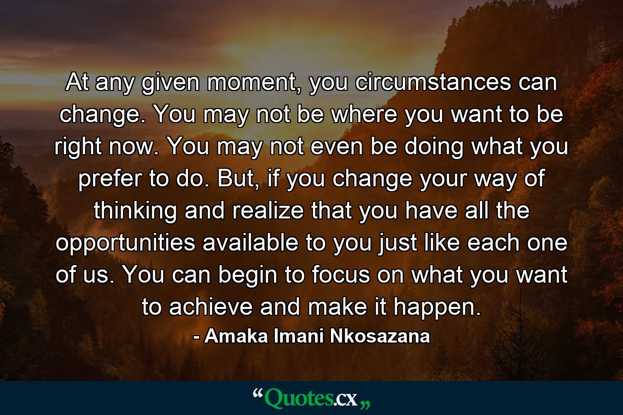 At any given moment, you circumstances can change. You may not be where you want to be right now. You may not even be doing what you prefer to do. But, if you change your way of thinking and realize that you have all the opportunities available to you just like each one of us. You can begin to focus on what you want to achieve and make it happen. - Quote by Amaka Imani Nkosazana