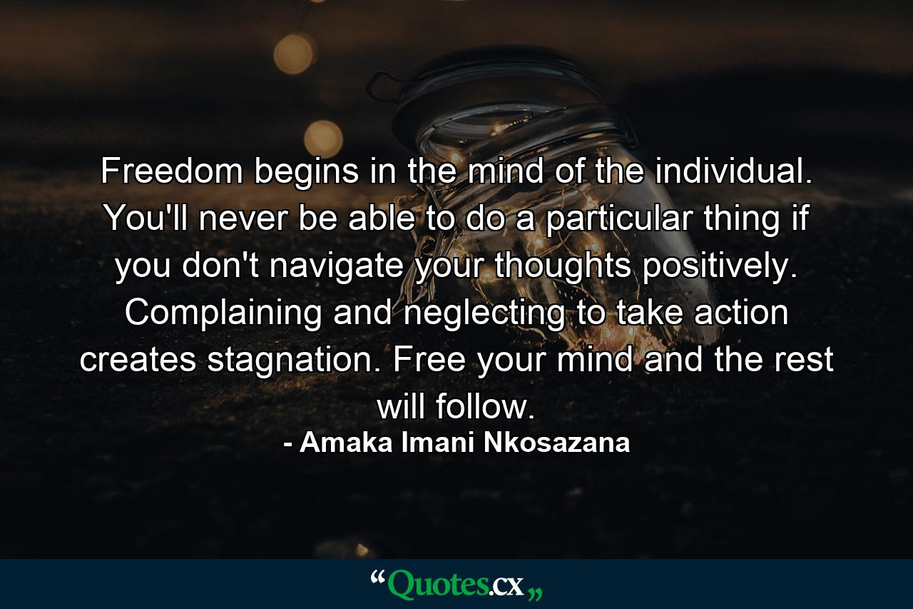 Freedom begins in the mind of the individual. You'll never be able to do a particular thing if you don't navigate your thoughts positively. Complaining and neglecting to take action creates stagnation. Free your mind and the rest will follow. - Quote by Amaka Imani Nkosazana