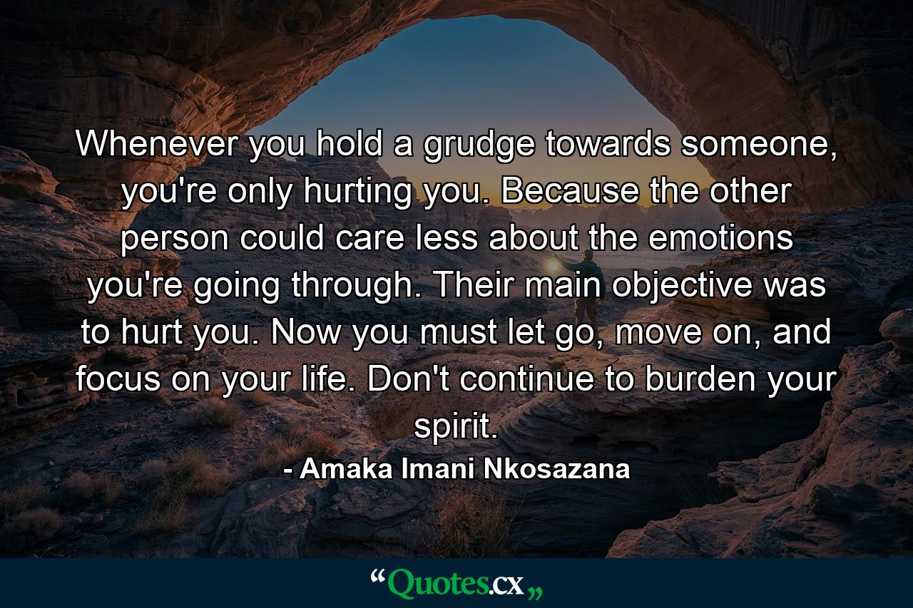 Whenever you hold a grudge towards someone, you're only hurting you. Because the other person could care less about the emotions you're going through. Their main objective was to hurt you. Now you must let go, move on, and focus on your life. Don't continue to burden your spirit. - Quote by Amaka Imani Nkosazana