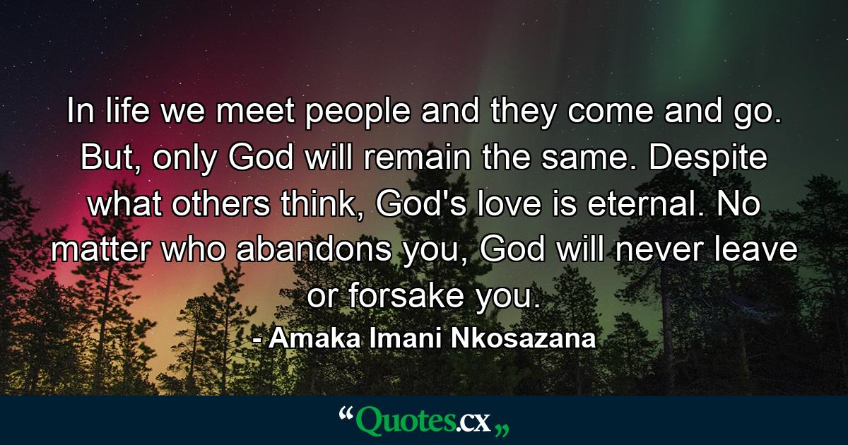 In life we meet people and they come and go. But, only God will remain the same. Despite what others think, God's love is eternal. No matter who abandons you, God will never leave or forsake you. - Quote by Amaka Imani Nkosazana