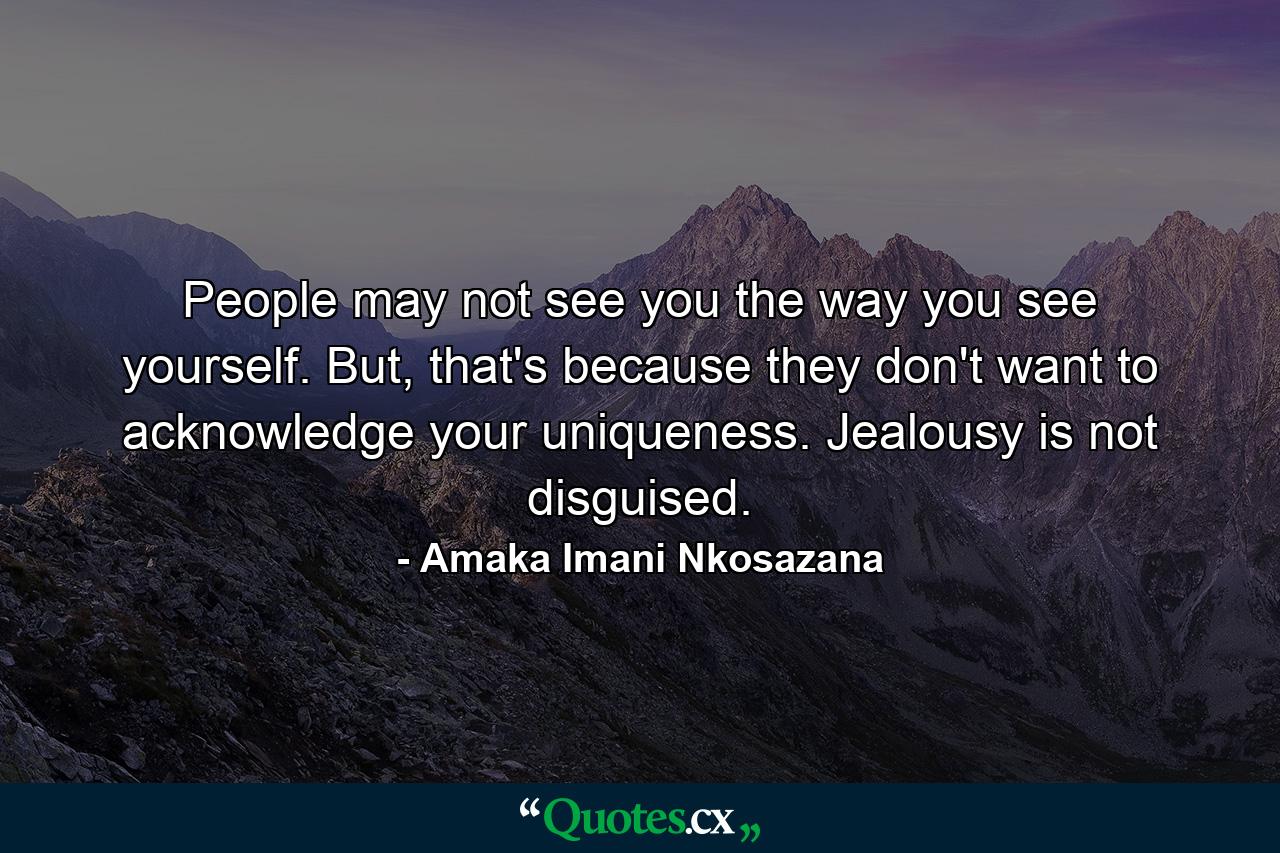 People may not see you the way you see yourself. But, that's because they don't want to acknowledge your uniqueness. Jealousy is not disguised. - Quote by Amaka Imani Nkosazana