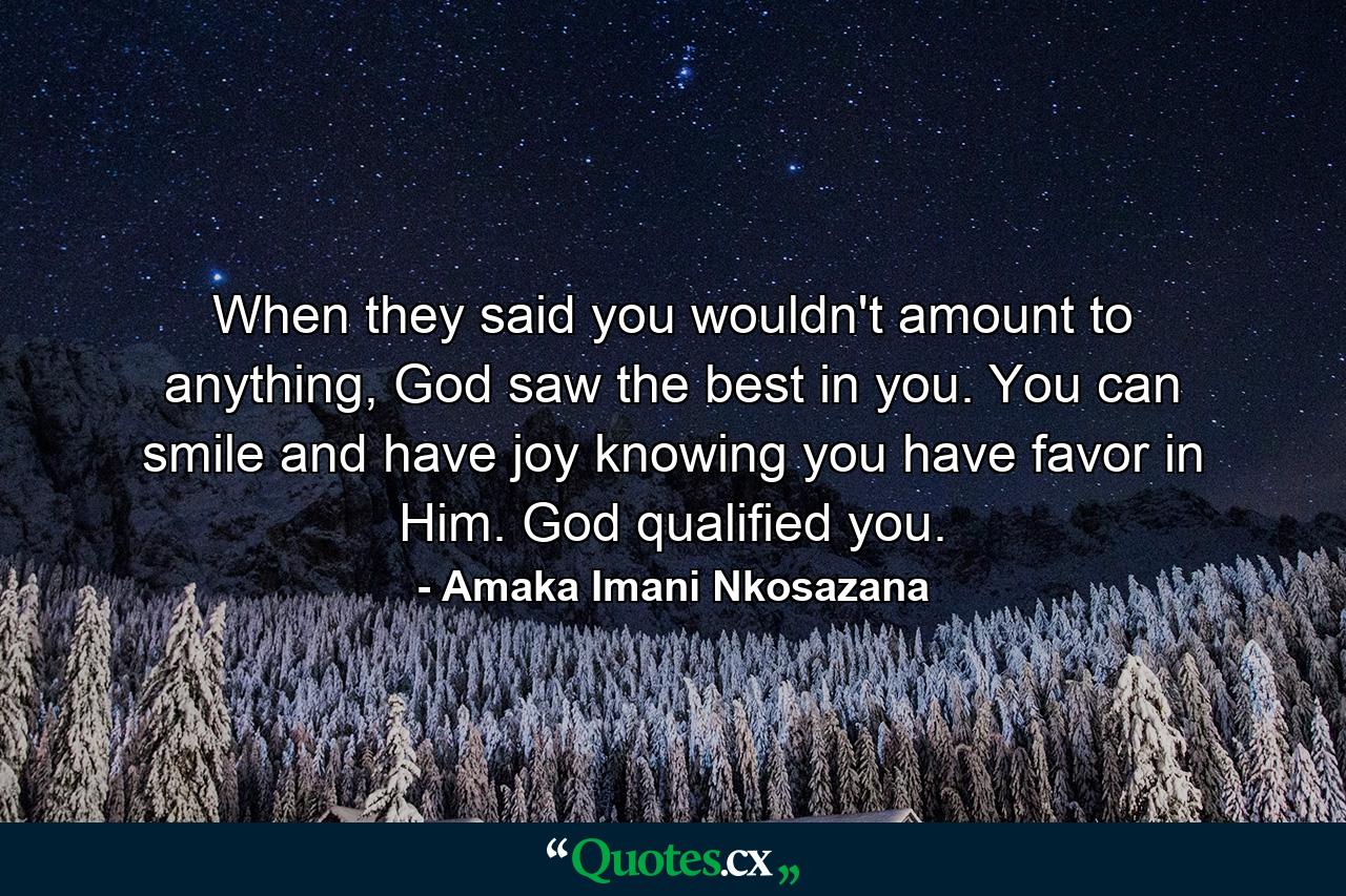 When they said you wouldn't amount to anything, God saw the best in you. You can smile and have joy knowing you have favor in Him. God qualified you. - Quote by Amaka Imani Nkosazana