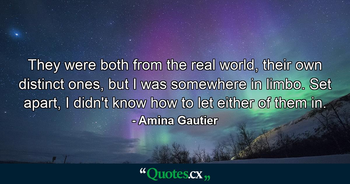 They were both from the real world, their own distinct ones, but I was somewhere in limbo. Set apart, I didn't know how to let either of them in. - Quote by Amina Gautier