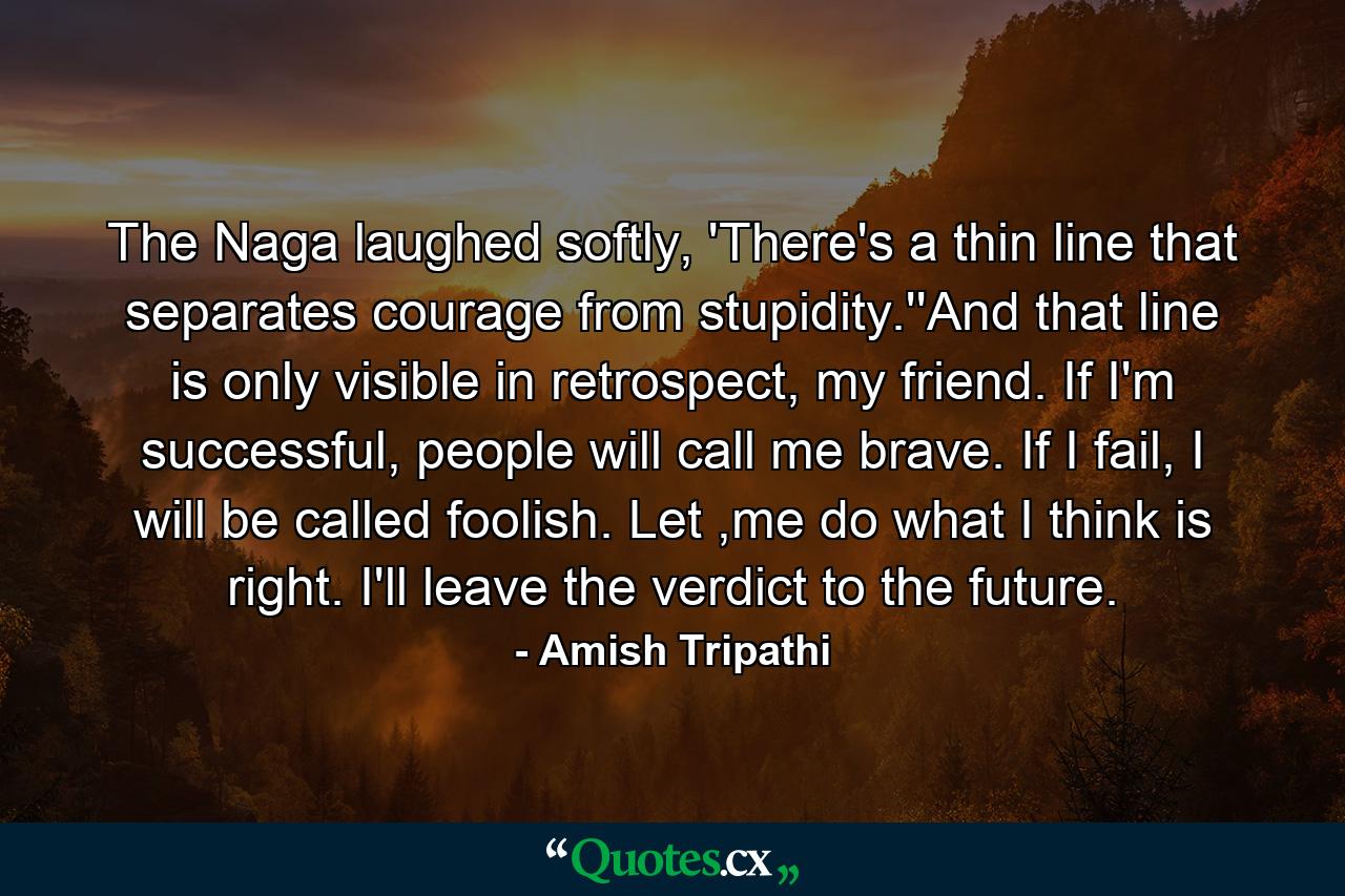 The Naga laughed softly, 'There's a thin line that separates courage from stupidity.''And that line is only visible in retrospect, my friend. If I'm successful, people will call me brave. If I fail, I will be called foolish. Let ,me do what I think is right. I'll leave the verdict to the future. - Quote by Amish Tripathi