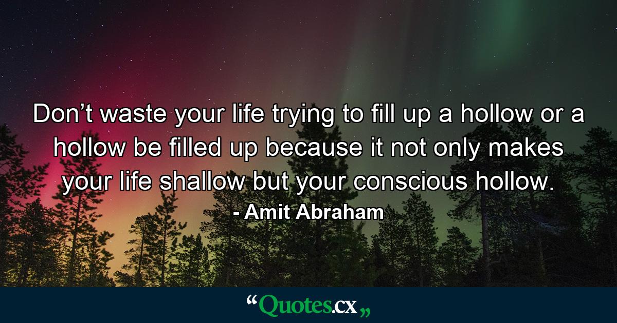 Don’t waste your life trying to fill up a hollow or a hollow be filled up because it not only makes your life shallow but your conscious hollow. - Quote by Amit Abraham