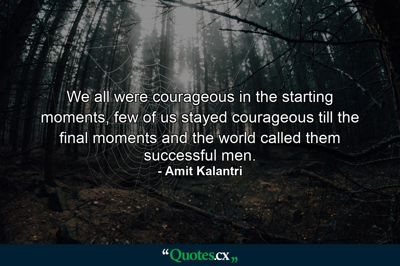 We all were courageous in the starting moments, few of us stayed courageous till the final moments and the world called them successful men. - Quote by Amit Kalantri