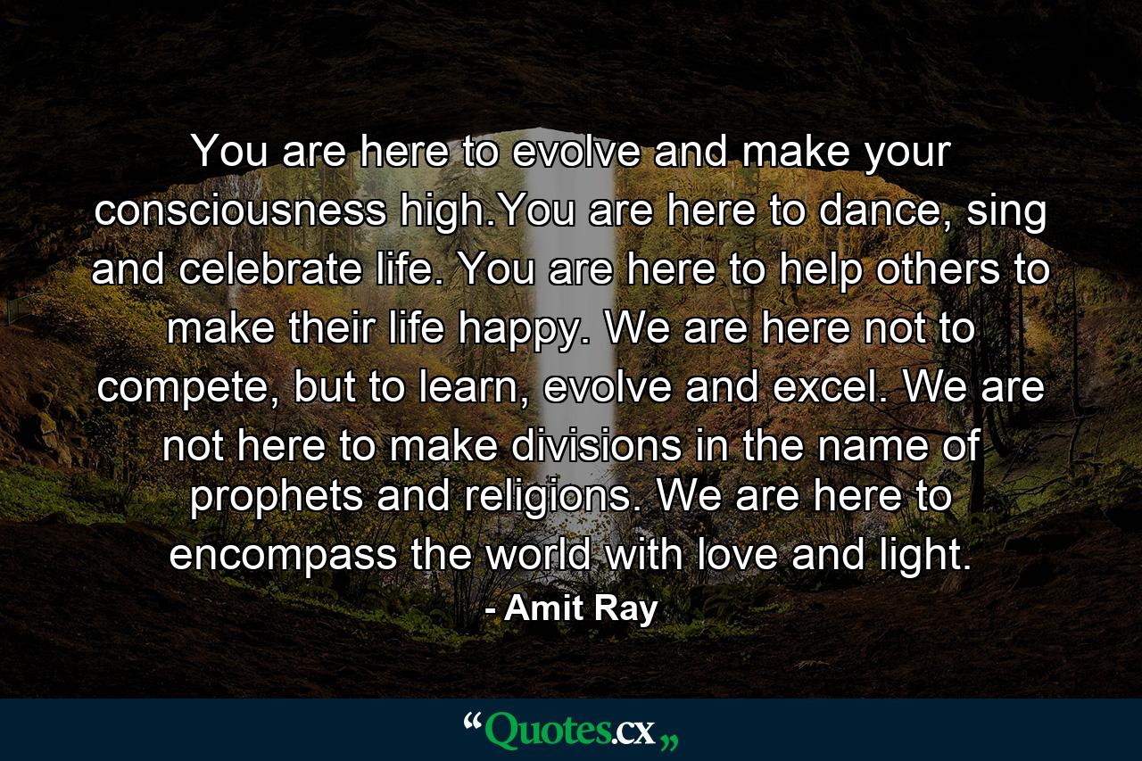 You are here to evolve and make your consciousness high.You are here to dance, sing and celebrate life. You are here to help others to make their life happy. We are here not to compete, but to learn, evolve and excel. We are not here to make divisions in the name of prophets and religions. We are here to encompass the world with love and light. - Quote by Amit Ray