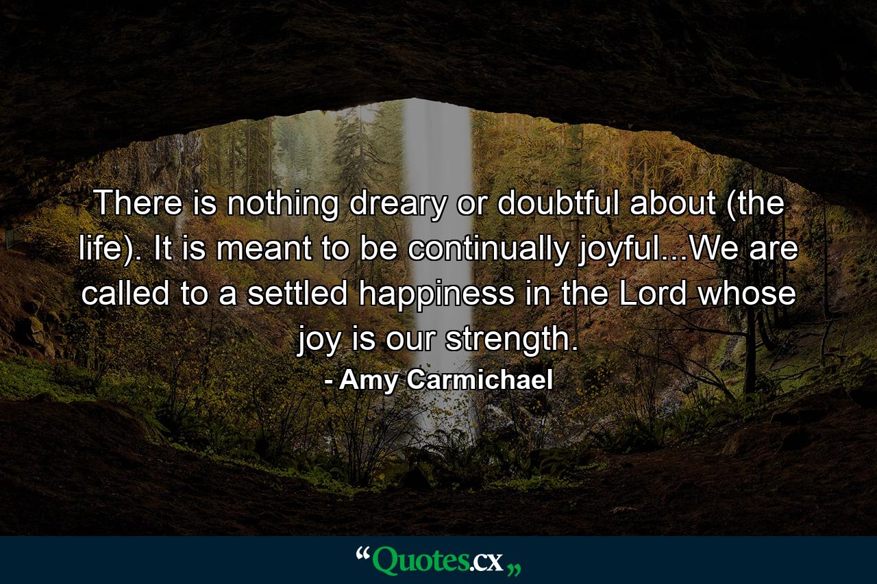 There is nothing dreary or doubtful about (the life). It is meant to be continually joyful...We are called to a settled happiness in the Lord whose joy is our strength. - Quote by Amy Carmichael