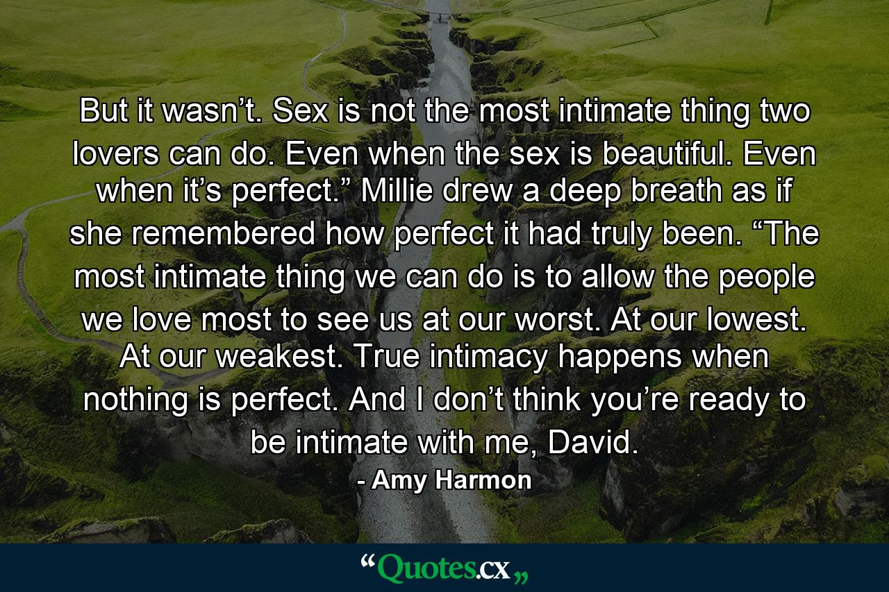 But it wasn’t. Sex is not the most intimate thing two lovers can do. Even when the sex is beautiful. Even when it’s perfect.” Millie drew a deep breath as if she remembered how perfect it had truly been. “The most intimate thing we can do is to allow the people we love most to see us at our worst. At our lowest. At our weakest. True intimacy happens when nothing is perfect. And I don’t think you’re ready to be intimate with me, David. - Quote by Amy Harmon