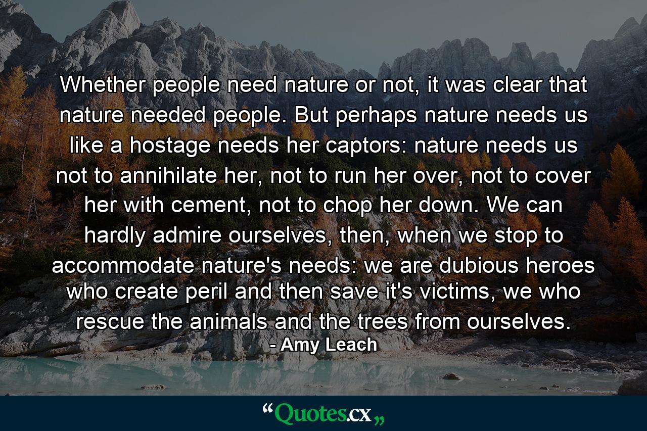 Whether people need nature or not, it was clear that nature needed people. But perhaps nature needs us like a hostage needs her captors: nature needs us not to annihilate her, not to run her over, not to cover her with cement, not to chop her down. We can hardly admire ourselves, then, when we stop to accommodate nature's needs: we are dubious heroes who create peril and then save it's victims, we who rescue the animals and the trees from ourselves. - Quote by Amy Leach