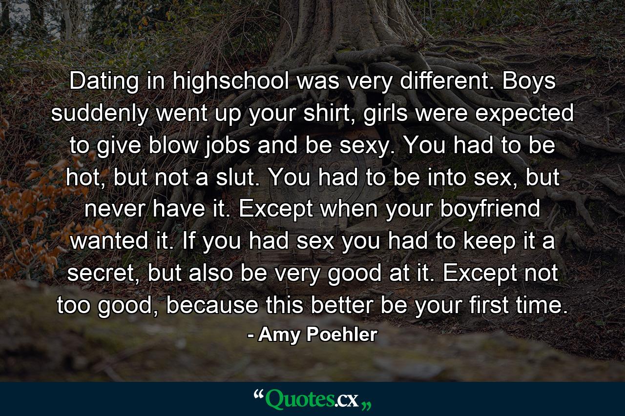 Dating in highschool was very different. Boys suddenly went up your shirt, girls were expected to give blow jobs and be sexy. You had to be hot, but not a slut. You had to be into sex, but never have it. Except when your boyfriend wanted it. If you had sex you had to keep it a secret, but also be very good at it. Except not too good, because this better be your first time. - Quote by Amy Poehler