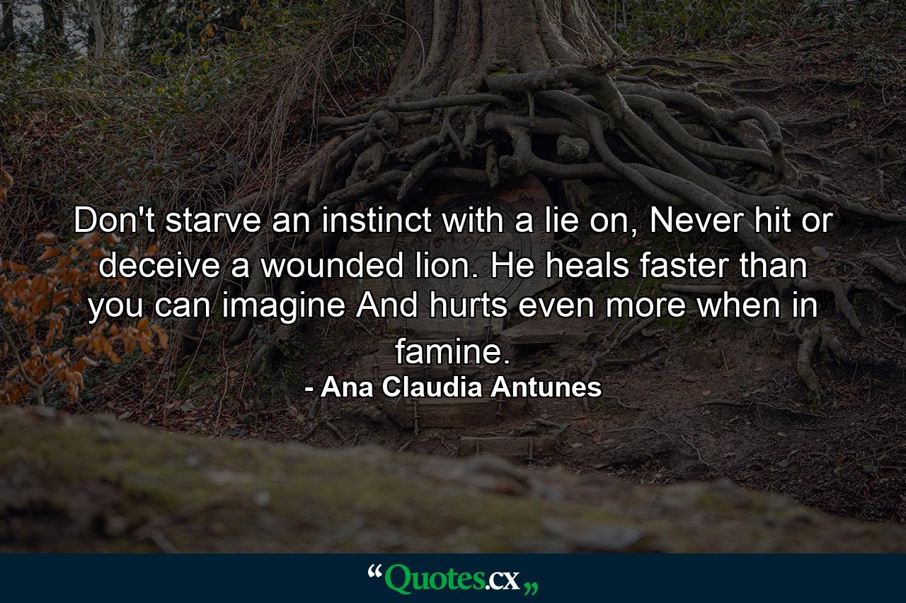 Don't starve an instinct with a lie on, Never hit or deceive a wounded lion. He heals faster than you can imagine And hurts even more when in famine. - Quote by Ana Claudia Antunes