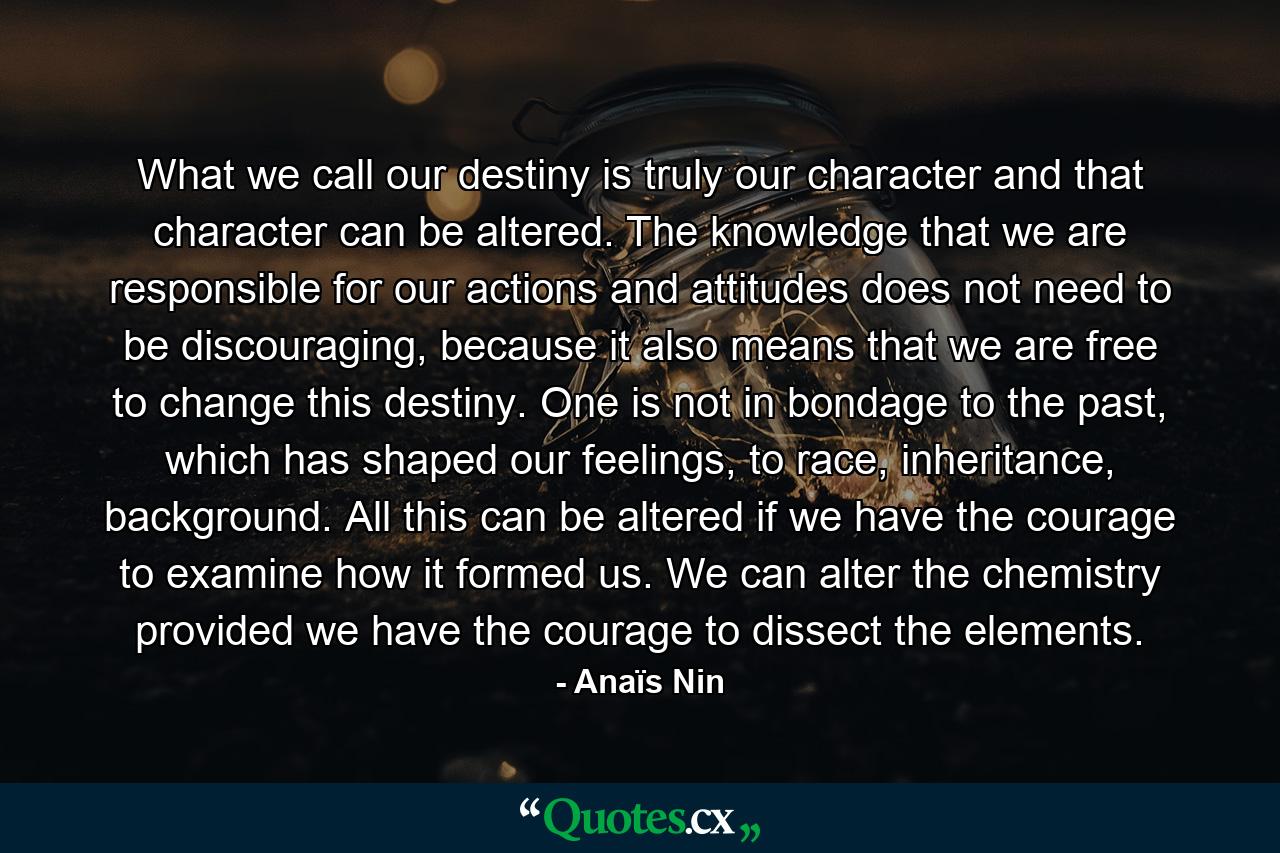 What we call our destiny is truly our character and that character can be altered. The knowledge that we are responsible for our actions and attitudes does not need to be discouraging, because it also means that we are free to change this destiny. One is not in bondage to the past, which has shaped our feelings, to race, inheritance, background. All this can be altered if we have the courage to examine how it formed us. We can alter the chemistry provided we have the courage to dissect the elements. - Quote by Anaïs Nin