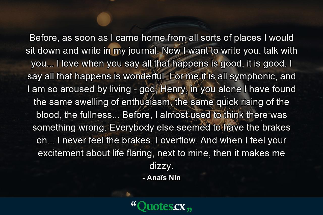 Before, as soon as I came home from all sorts of places I would sit down and write in my journal. Now I want to write you, talk with you... I love when you say all that happens is good, it is good. I say all that happens is wonderful. For me it is all symphonic, and I am so aroused by living - god, Henry, in you alone I have found the same swelling of enthusiasm, the same quick rising of the blood, the fullness... Before, I almost used to think there was something wrong. Everybody else seemed to have the brakes on... I never feel the brakes. I overflow. And when I feel your excitement about life flaring, next to mine, then it makes me dizzy. - Quote by Anaïs Nin