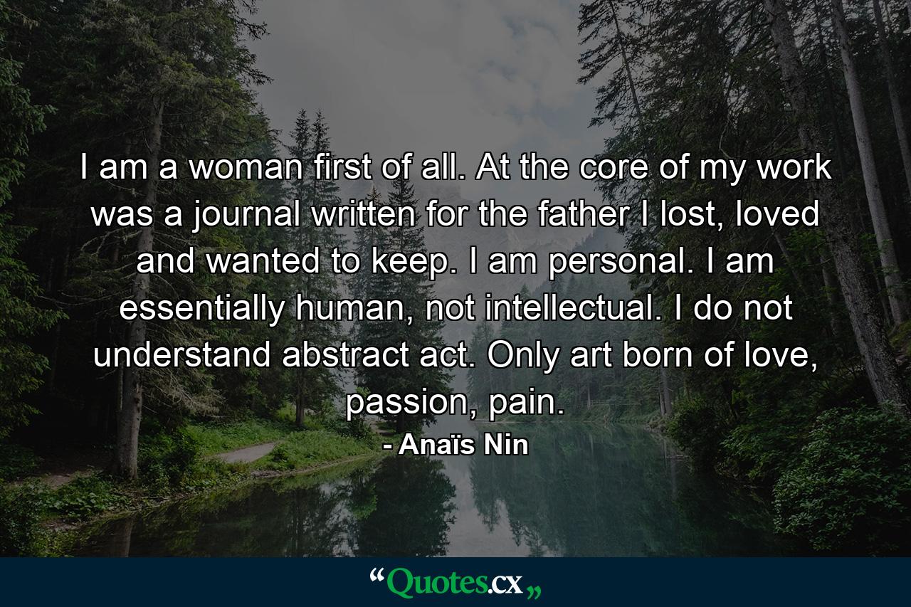 I am a woman first of all. At the core of my work was a journal written for the father I lost, loved and wanted to keep. I am personal. I am essentially human, not intellectual. I do not understand abstract act. Only art born of love, passion, pain. - Quote by Anaïs Nin