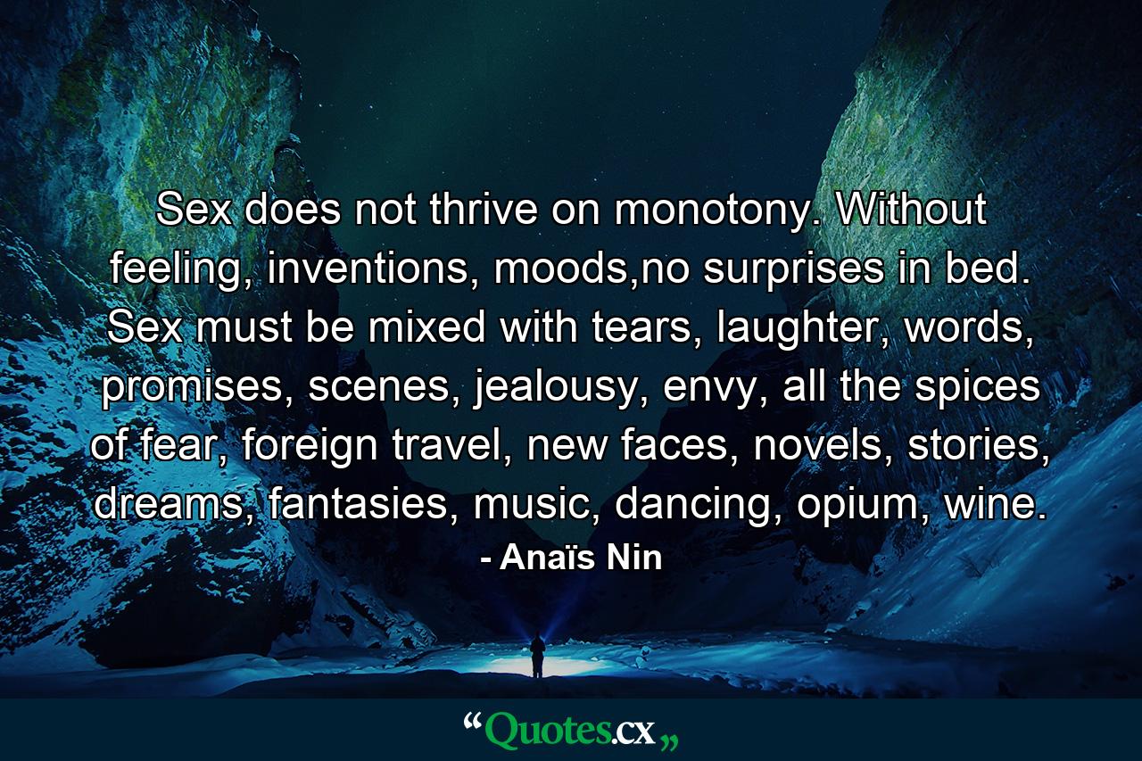 Sex does not thrive on monotony. Without feeling, inventions, moods,no surprises in bed. Sex must be mixed with tears, laughter, words, promises, scenes, jealousy, envy, all the spices of fear, foreign travel, new faces, novels, stories, dreams, fantasies, music, dancing, opium, wine. - Quote by Anaïs Nin