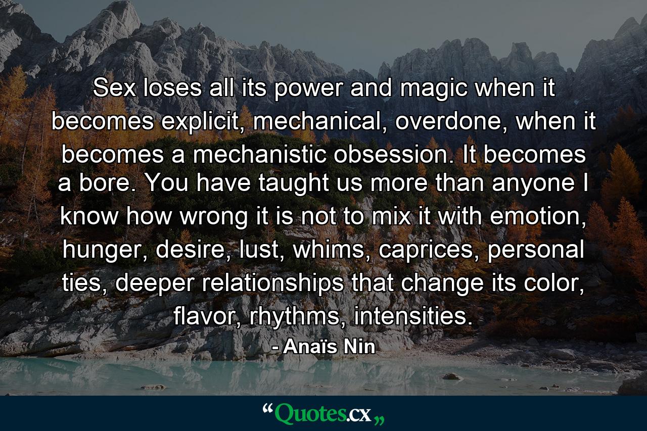 Sex loses all its power and magic when it becomes explicit, mechanical, overdone, when it becomes a mechanistic obsession. It becomes a bore. You have taught us more than anyone I know how wrong it is not to mix it with emotion, hunger, desire, lust, whims, caprices, personal ties, deeper relationships that change its color, flavor, rhythms, intensities. - Quote by Anaïs Nin