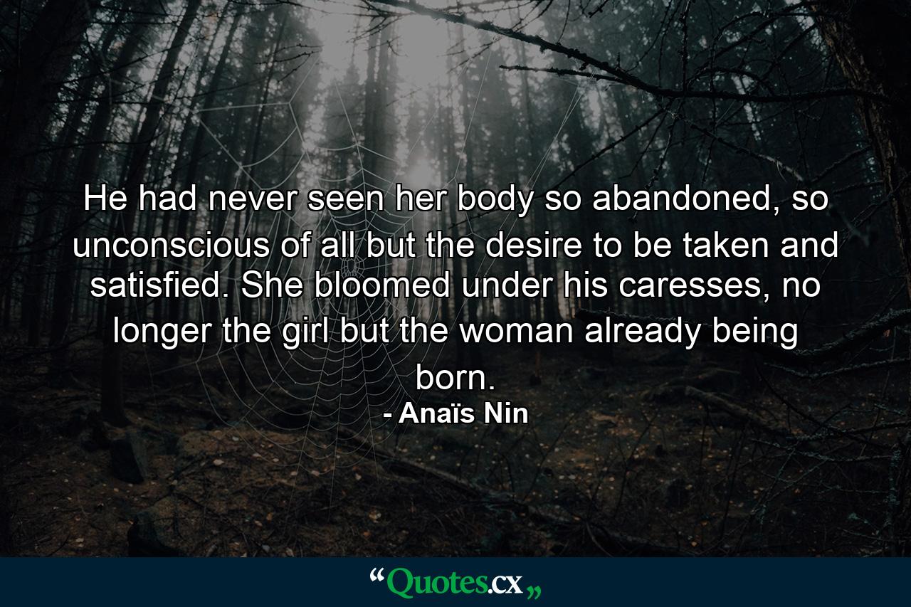 He had never seen her body so abandoned, so unconscious of all but the desire to be taken and satisfied. She bloomed under his caresses, no longer the girl but the woman already being born. - Quote by Anaïs Nin