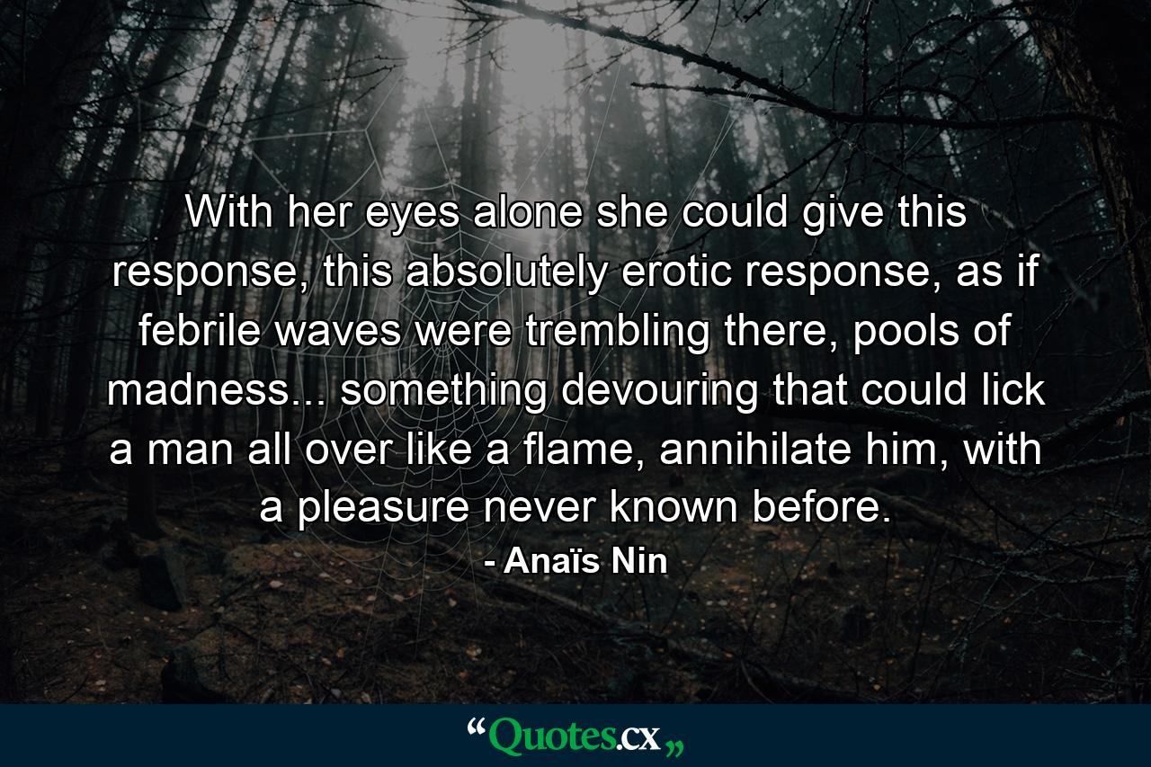 With her eyes alone she could give this response, this absolutely erotic response, as if febrile waves were trembling there, pools of madness... something devouring that could lick a man all over like a flame, annihilate him, with a pleasure never known before. - Quote by Anaïs Nin