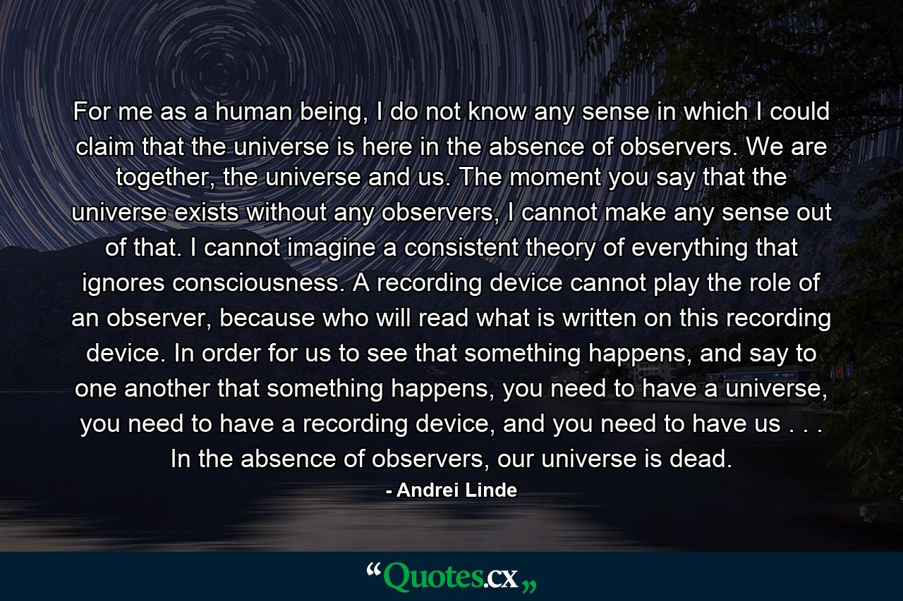 For me as a human being, I do not know any sense in which I could claim that the universe is here in the absence of observers. We are together, the universe and us. The moment you say that the universe exists without any observers, I cannot make any sense out of that. I cannot imagine a consistent theory of everything that ignores consciousness. A recording device cannot play the role of an observer, because who will read what is written on this recording device. In order for us to see that something happens, and say to one another that something happens, you need to have a universe, you need to have a recording device, and you need to have us . . . In the absence of observers, our universe is dead. - Quote by Andrei Linde