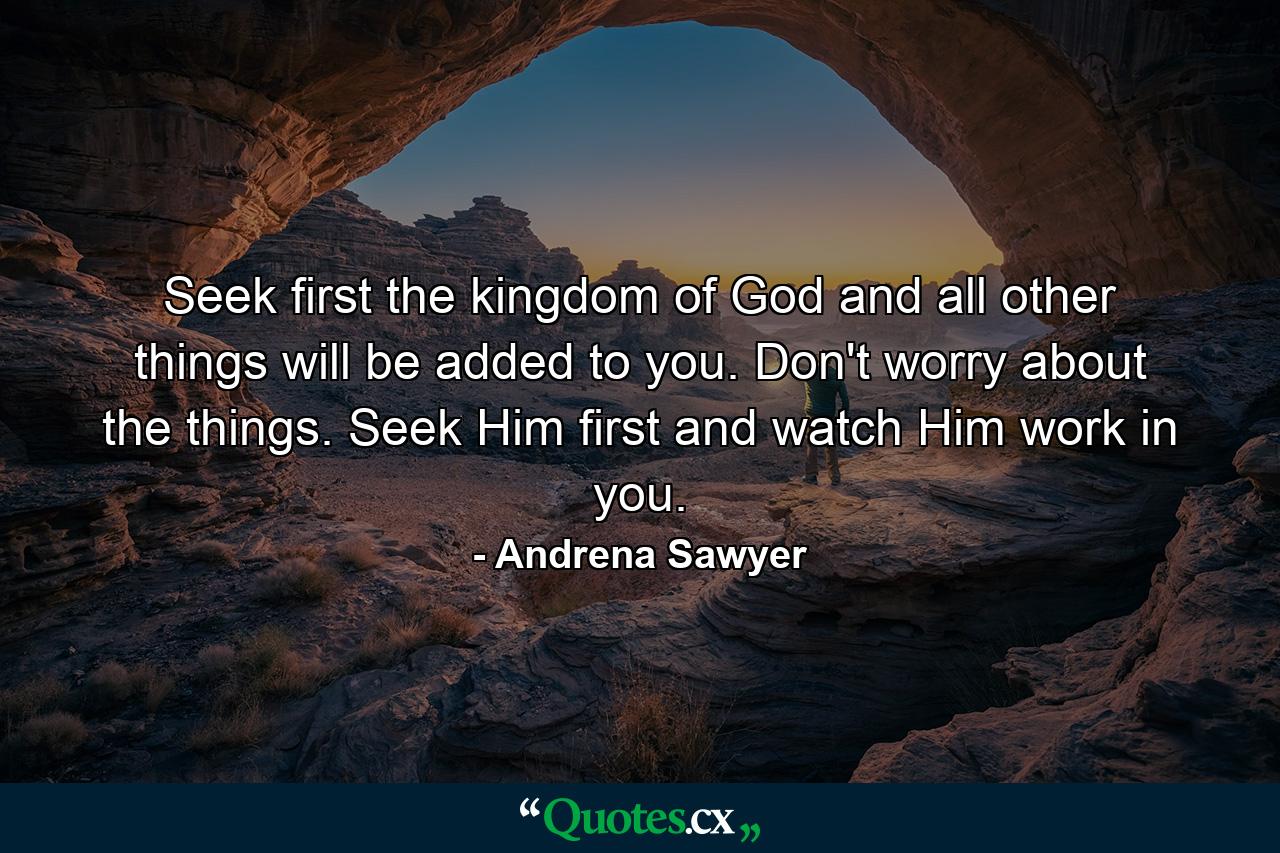 Seek first the kingdom of God and all other things will be added to you. Don't worry about the things. Seek Him first and watch Him work in you. - Quote by Andrena Sawyer