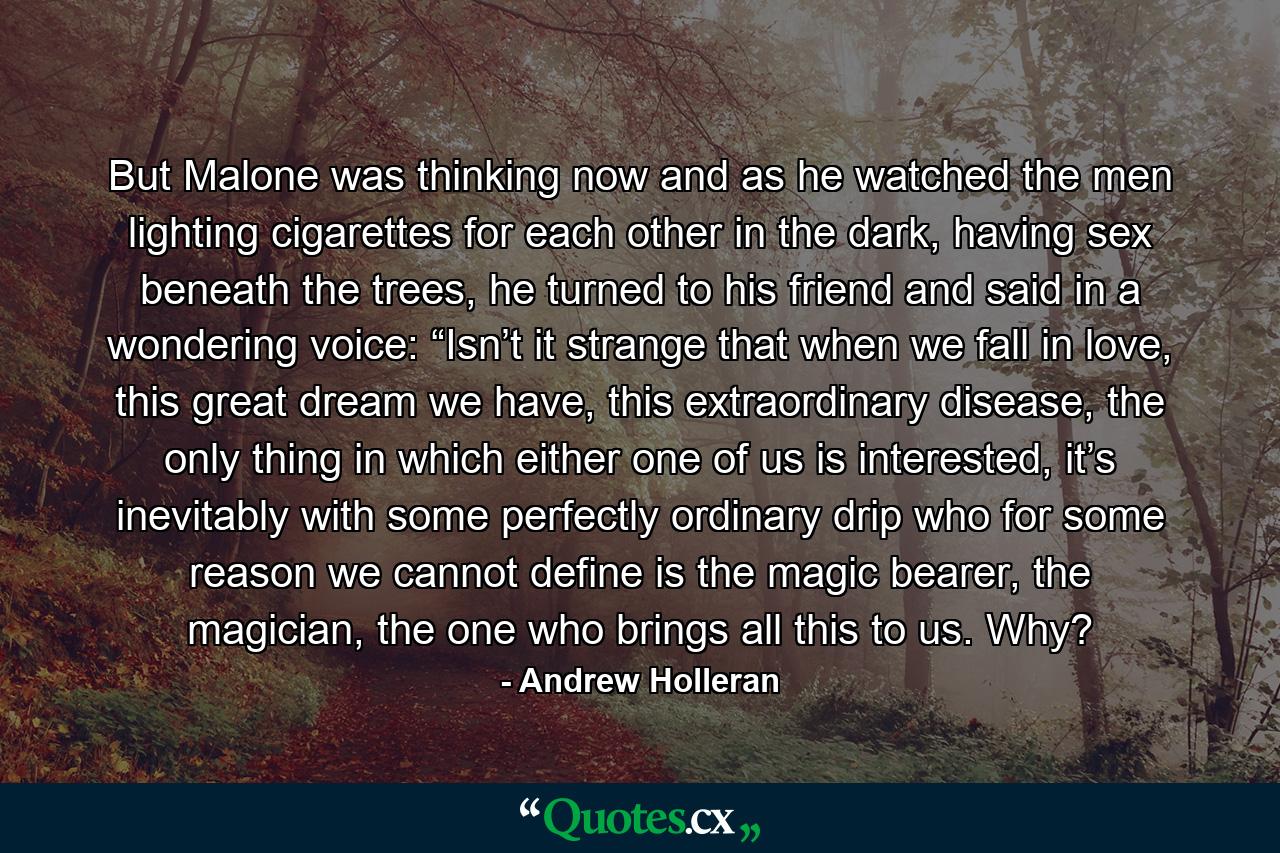 But Malone was thinking now and as he watched the men lighting cigarettes for each other in the dark, having sex beneath the trees, he turned to his friend and said in a wondering voice: “Isn’t it strange that when we fall in love, this great dream we have, this extraordinary disease, the only thing in which either one of us is interested, it’s inevitably with some perfectly ordinary drip who for some reason we cannot define is the magic bearer, the magician, the one who brings all this to us. Why? - Quote by Andrew Holleran