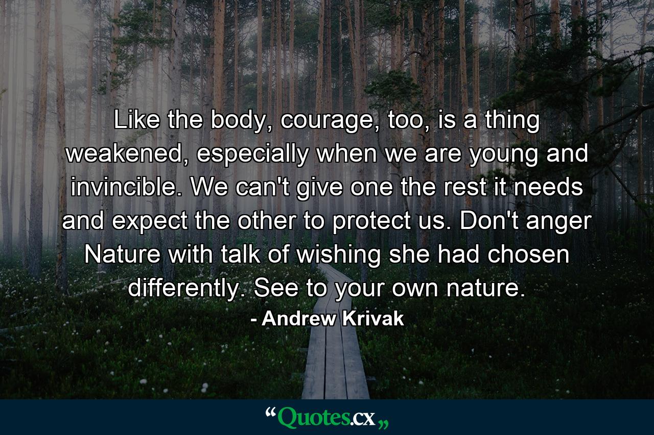 Like the body, courage, too, is a thing weakened, especially when we are young and invincible. We can't give one the rest it needs and expect the other to protect us. Don't anger Nature with talk of wishing she had chosen differently. See to your own nature. - Quote by Andrew Krivak