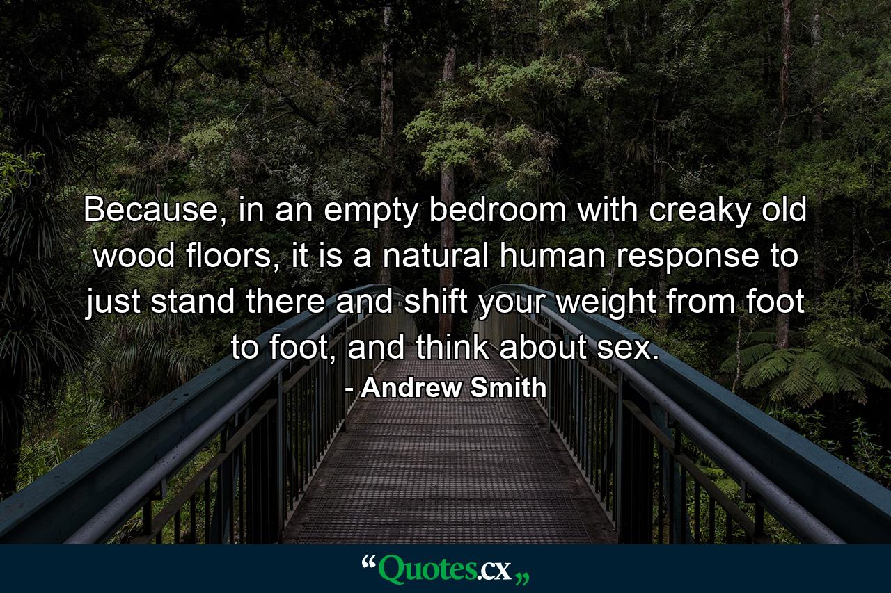 Because, in an empty bedroom with creaky old wood floors, it is a natural human response to just stand there and shift your weight from foot to foot, and think about sex. - Quote by Andrew Smith