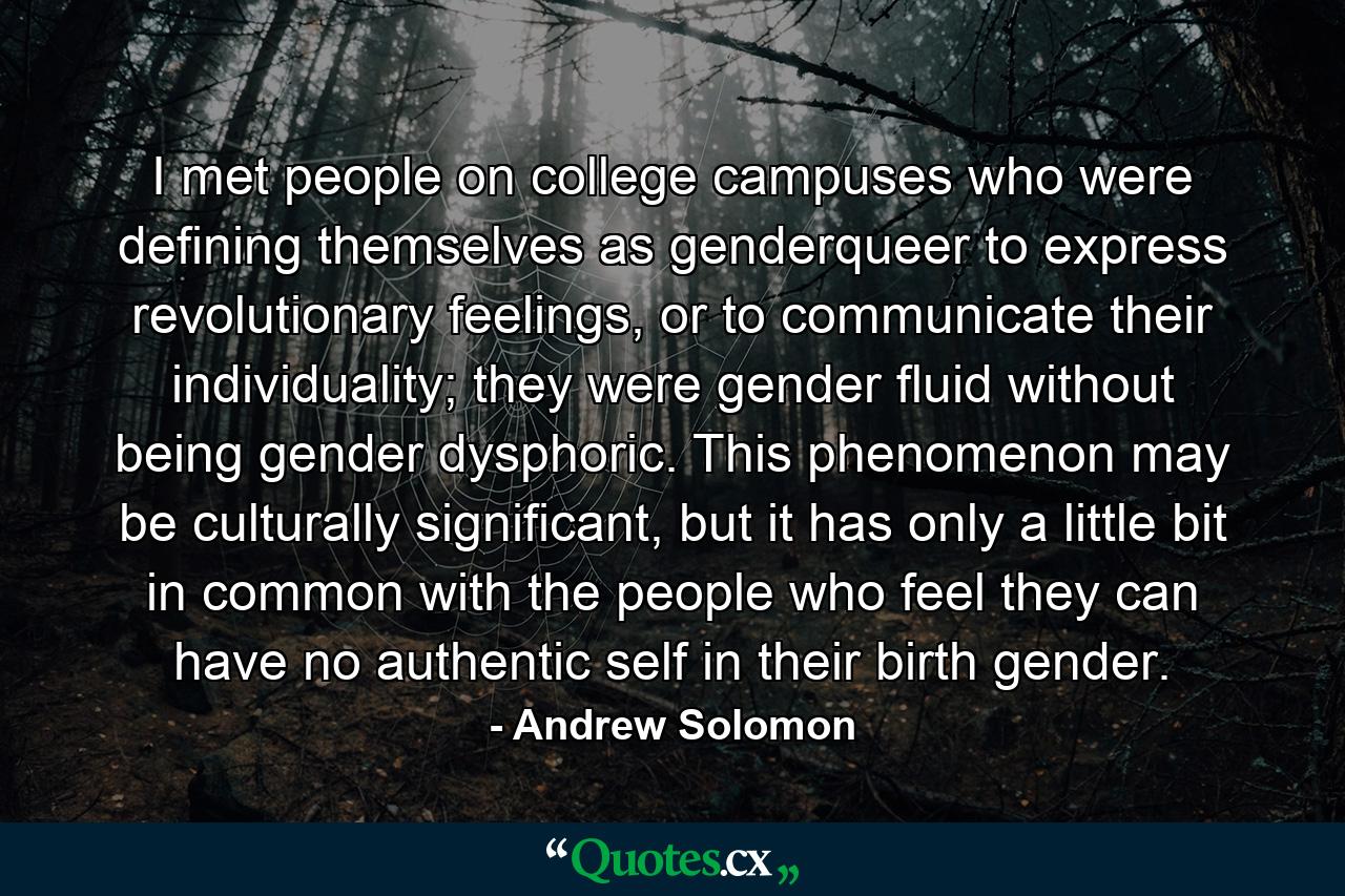 I met people on college campuses who were defining themselves as genderqueer to express revolutionary feelings, or to communicate their individuality; they were gender fluid without being gender dysphoric. This phenomenon may be culturally significant, but it has only a little bit in common with the people who feel they can have no authentic self in their birth gender. - Quote by Andrew Solomon