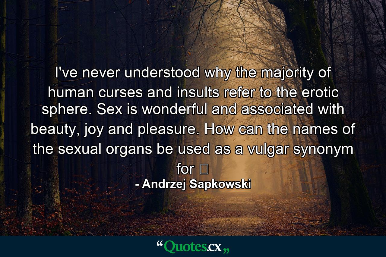 I've never understood why the majority of human curses and insults refer to the erotic sphere. Sex is wonderful and associated with beauty, joy and pleasure. How can the names of the sexual organs be used as a vulgar synonym for ̶ - Quote by Andrzej Sapkowski