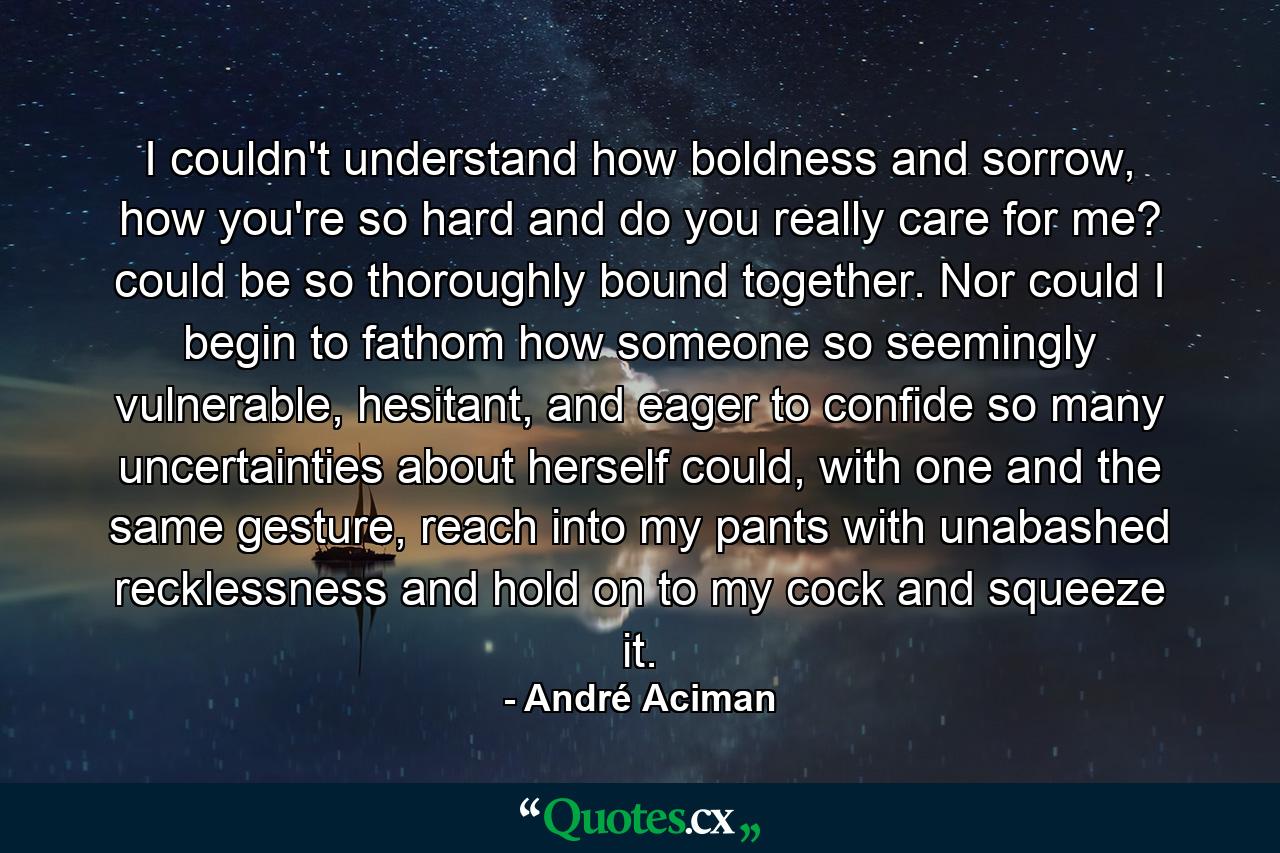 I couldn't understand how boldness and sorrow, how you're so hard and do you really care for me? could be so thoroughly bound together. Nor could I begin to fathom how someone so seemingly vulnerable, hesitant, and eager to confide so many uncertainties about herself could, with one and the same gesture, reach into my pants with unabashed recklessness and hold on to my cock and squeeze it. - Quote by André Aciman