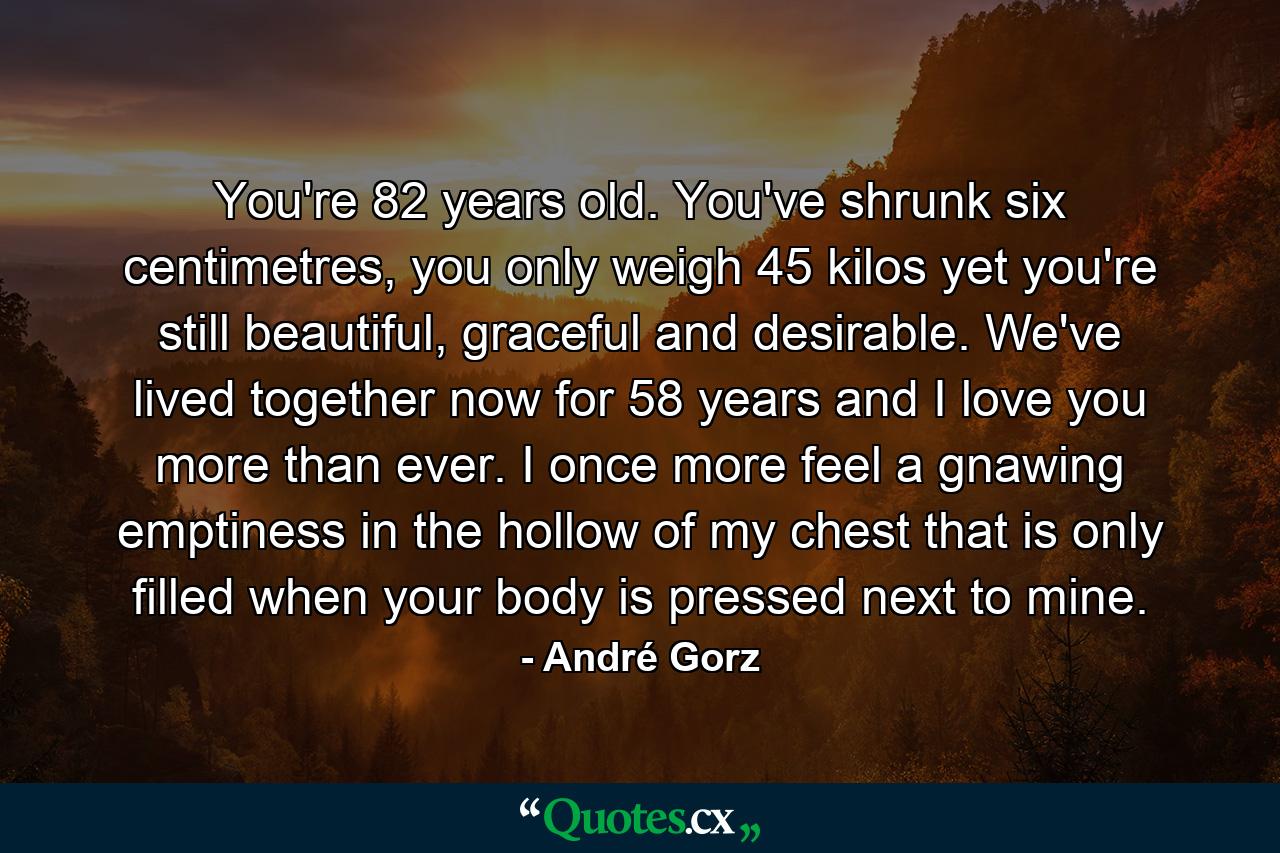 You're 82 years old. You've shrunk six centimetres, you only weigh 45 kilos yet you're still beautiful, graceful and desirable. We've lived together now for 58 years and I love you more than ever. I once more feel a gnawing emptiness in the hollow of my chest that is only filled when your body is pressed next to mine. - Quote by André Gorz