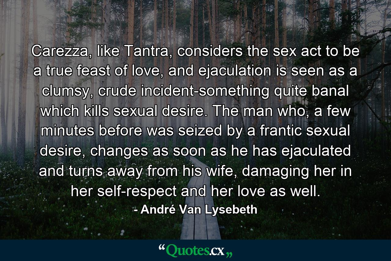 Carezza, like Tantra, considers the sex act to be a true feast of love, and ejaculation is seen as a clumsy, crude incident-something quite banal which kills sexual desire. The man who, a few minutes before was seized by a frantic sexual desire, changes as soon as he has ejaculated and turns away from his wife, damaging her in her self-respect and her love as well. - Quote by André Van Lysebeth