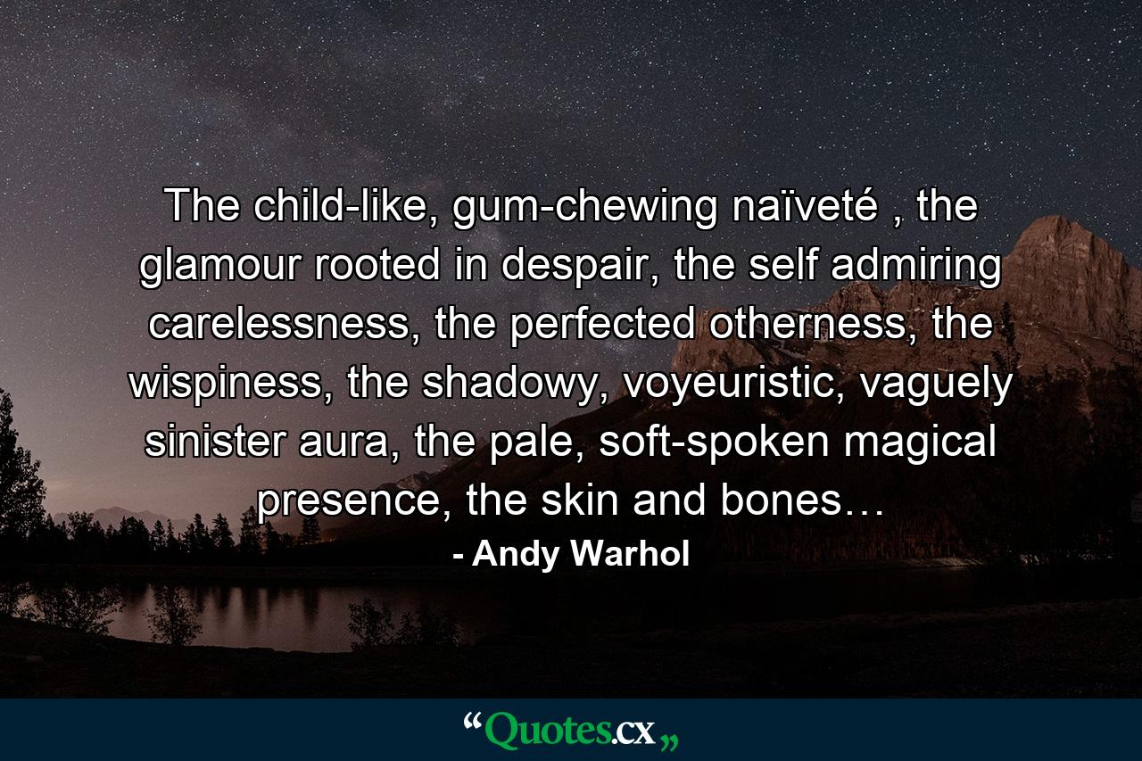 The child-like, gum-chewing naïveté , the glamour rooted in despair, the self admiring carelessness, the perfected otherness, the wispiness, the shadowy, voyeuristic, vaguely sinister aura, the pale, soft-spoken magical presence, the skin and bones… - Quote by Andy Warhol