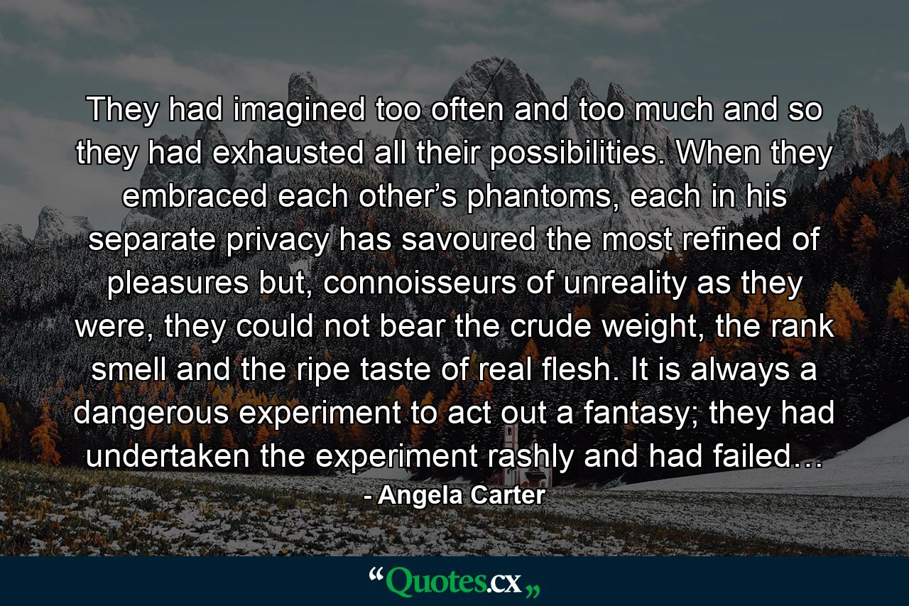 They had imagined too often and too much and so they had exhausted all their possibilities. When they embraced each other’s phantoms, each in his separate privacy has savoured the most refined of pleasures but, connoisseurs of unreality as they were, they could not bear the crude weight, the rank smell and the ripe taste of real flesh. It is always a dangerous experiment to act out a fantasy; they had undertaken the experiment rashly and had failed… - Quote by Angela Carter