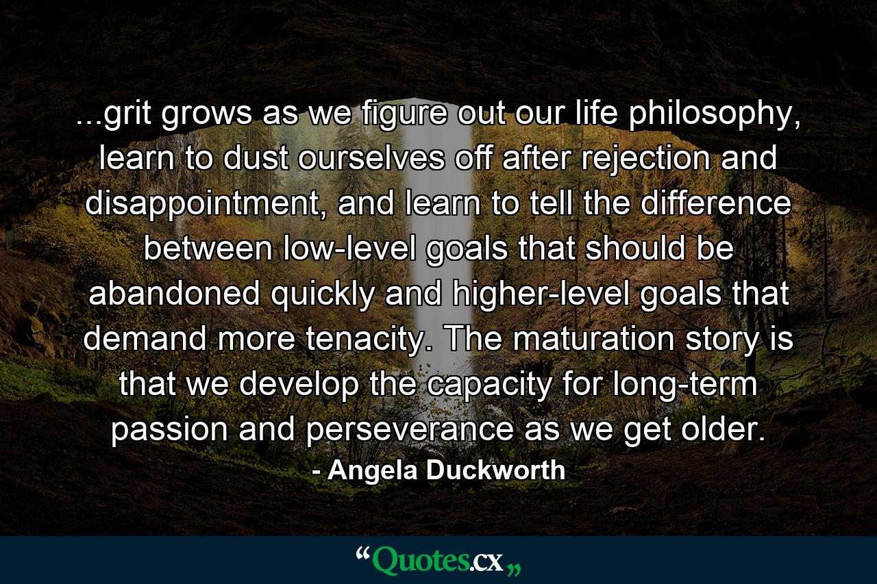 ...grit grows as we figure out our life philosophy, learn to dust ourselves off after rejection and disappointment, and learn to tell the difference between low-level goals that should be abandoned quickly and higher-level goals that demand more tenacity. The maturation story is that we develop the capacity for long-term passion and perseverance as we get older. - Quote by Angela Duckworth