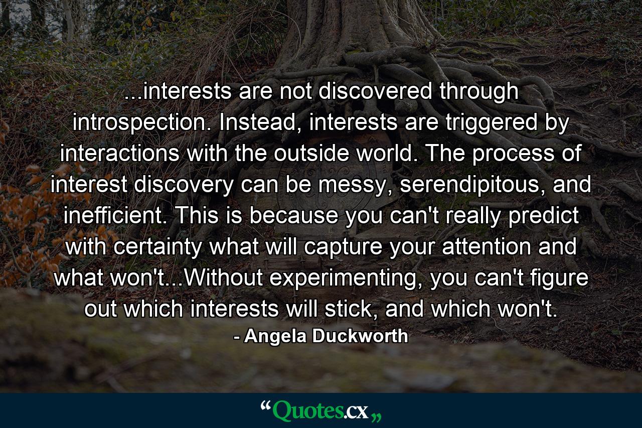 ...interests are not discovered through introspection. Instead, interests are triggered by interactions with the outside world. The process of interest discovery can be messy, serendipitous, and inefficient. This is because you can't really predict with certainty what will capture your attention and what won't...Without experimenting, you can't figure out which interests will stick, and which won't. - Quote by Angela Duckworth