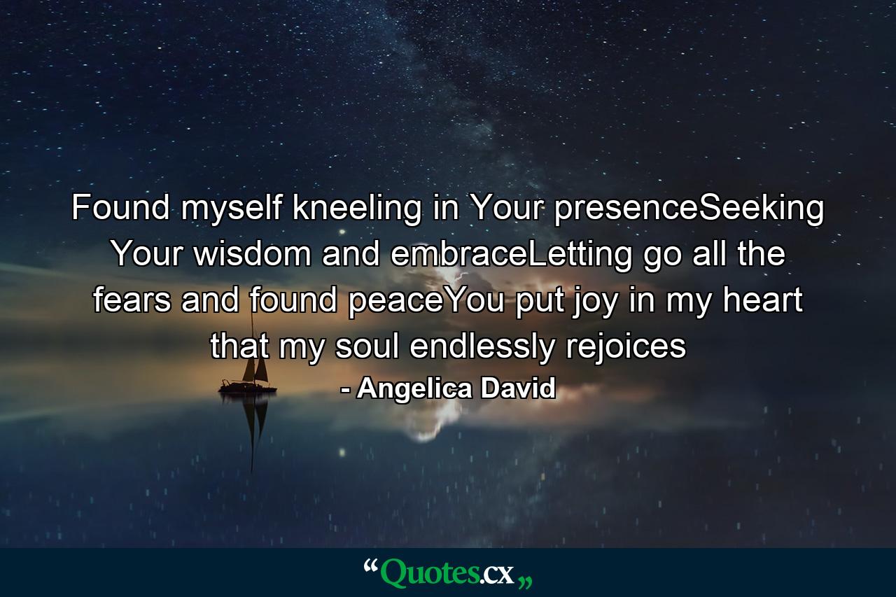 Found myself kneeling in Your presenceSeeking Your wisdom and embraceLetting go all the fears and found peaceYou put joy in my heart that my soul endlessly rejoices - Quote by Angelica David