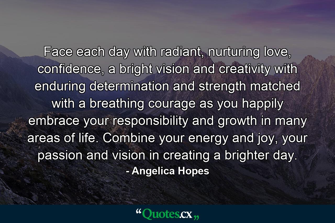 Face each day with radiant, nurturing love, confidence, a bright vision and creativity with enduring determination and strength matched with a breathing courage as you happily embrace your responsibility and growth in many areas of life. Combine your energy and joy, your passion and vision in creating a brighter day. - Quote by Angelica Hopes