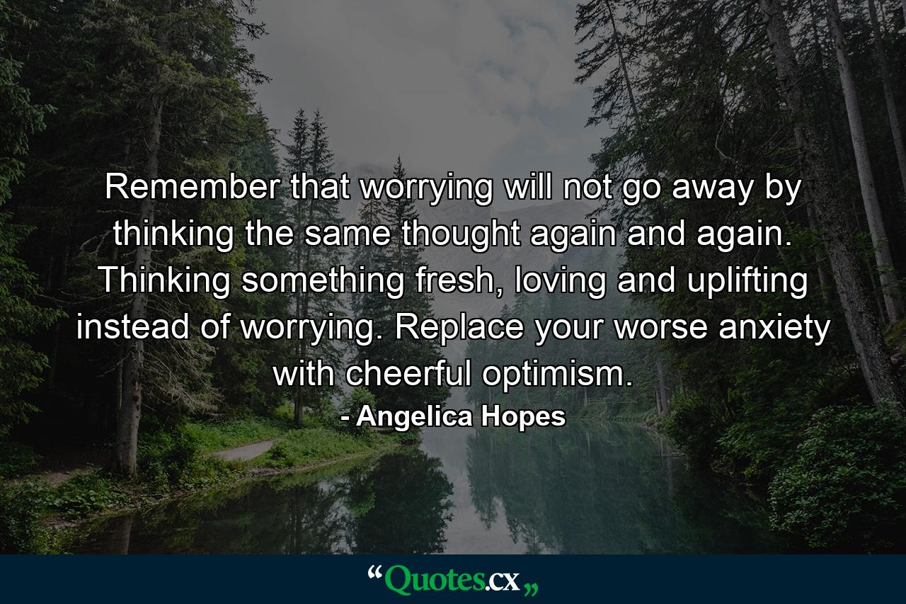 Remember that worrying will not go away by thinking the same thought again and again. Thinking something fresh, loving and uplifting instead of worrying. Replace your worse anxiety with cheerful optimism. - Quote by Angelica Hopes