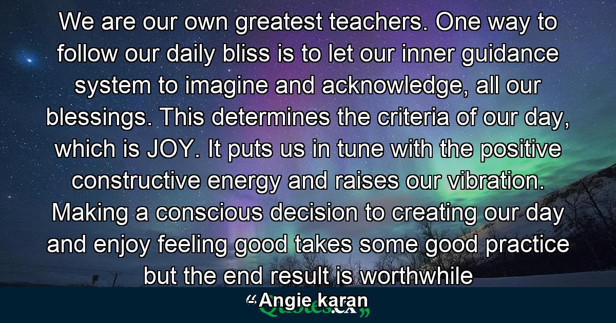 We are our own greatest teachers. One way to follow our daily bliss is to let our inner guidance system to imagine and acknowledge, all our blessings. This determines the criteria of our day, which is JOY. It puts us in tune with the positive constructive energy and raises our vibration. Making a conscious decision to creating our day and enjoy feeling good takes some good practice but the end result is worthwhile - Quote by Angie karan