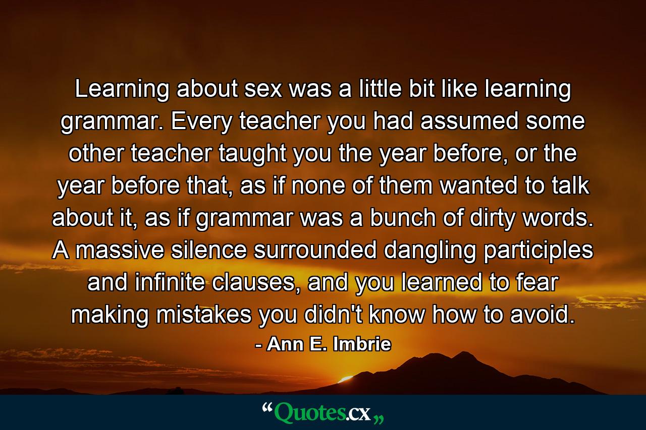 Learning about sex was a little bit like learning grammar. Every teacher you had assumed some other teacher taught you the year before, or the year before that, as if none of them wanted to talk about it, as if grammar was a bunch of dirty words. A massive silence surrounded dangling participles and infinite clauses, and you learned to fear making mistakes you didn't know how to avoid. - Quote by Ann E. Imbrie