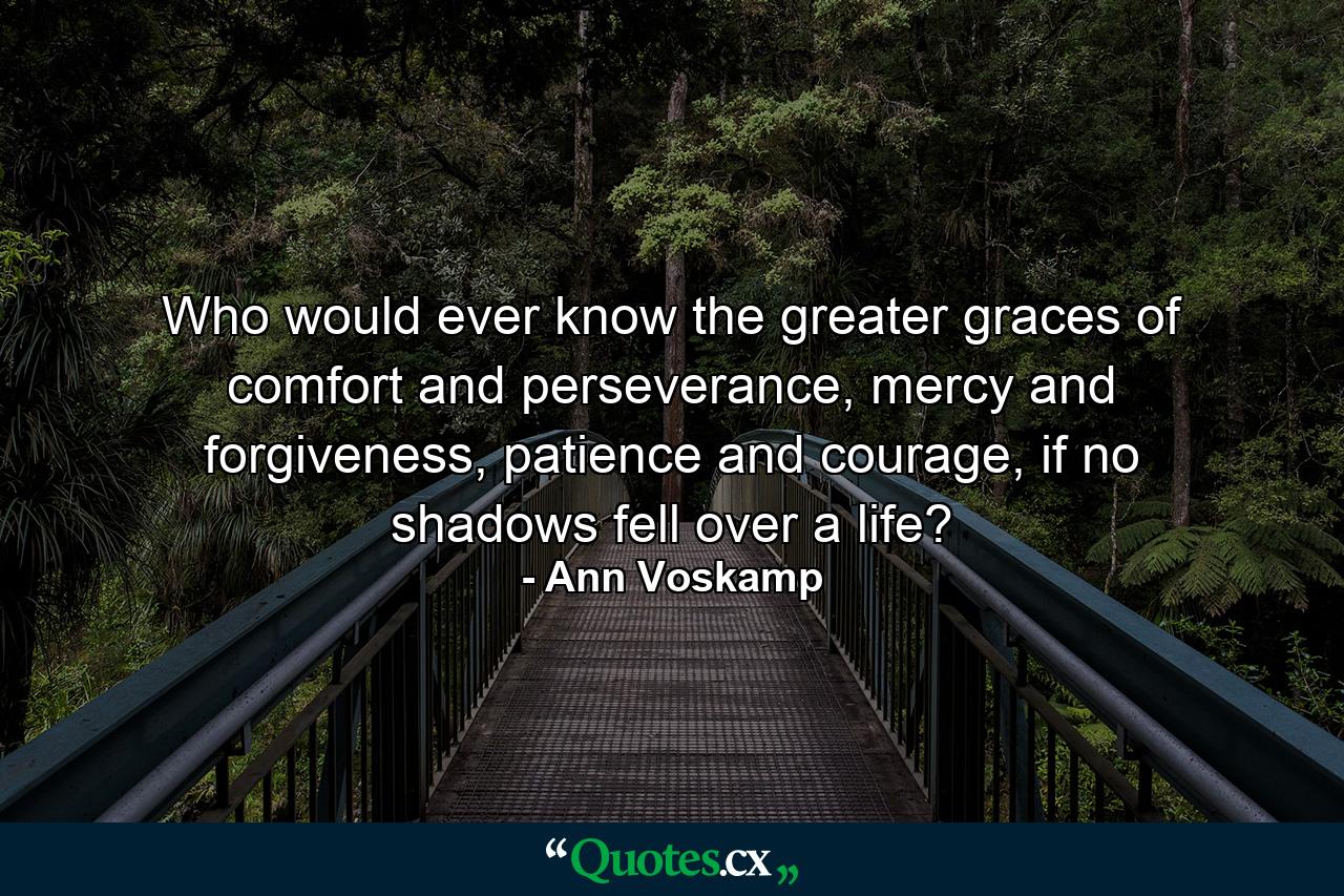 Who would ever know the greater graces of comfort and perseverance, mercy and forgiveness, patience and courage, if no shadows fell over a life? - Quote by Ann Voskamp