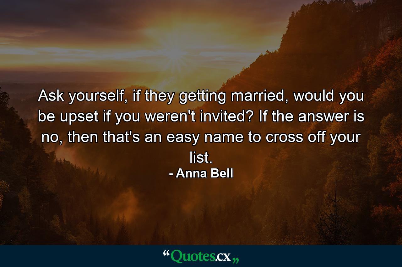 Ask yourself, if they getting married, would you be upset if you weren't invited? If the answer is no, then that's an easy name to cross off your list. - Quote by Anna Bell