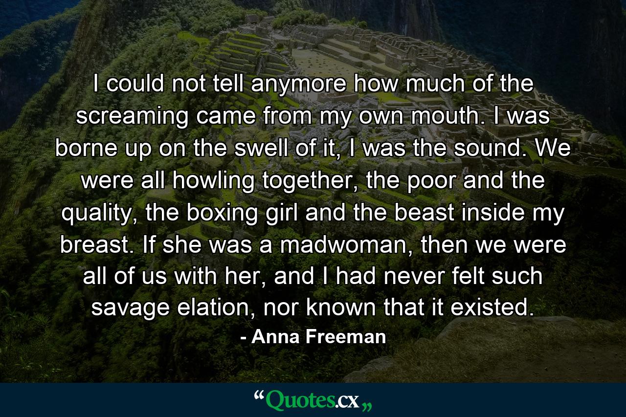 I could not tell anymore how much of the screaming came from my own mouth. I was borne up on the swell of it, I was the sound. We were all howling together, the poor and the quality, the boxing girl and the beast inside my breast. If she was a madwoman, then we were all of us with her, and I had never felt such savage elation, nor known that it existed. - Quote by Anna Freeman